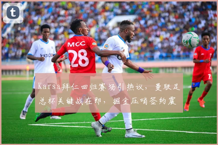 Karsa拜仁回归赛场引热议,曼联足总杯关键战在即,掘金压哨签约震撼